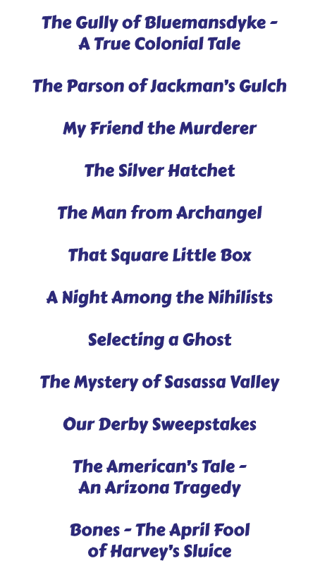 The Gully of Bluemansdyke - A True Colonial Tale / The Parson of Jackman’s Gulch / My Friend the Murderer / The Silver Hatchet / The Man from Archangel / That Square Little Box / A Night Among the Nihilists / Selecting a Ghost / The Mystery of Sasassa Valley / Our Derby Sweepstakes / The American’s Tale - An Arizona Tragedy / Bones - The April Fool of Harvey’s Sluice